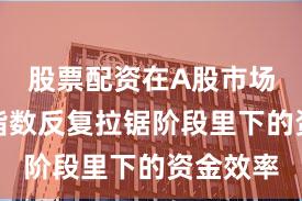 股票配资在A股市场在当前指数反复拉锯阶段里下的资金效率