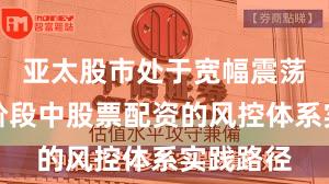 亚太股市处于宽幅震荡周期的阶段中股票配资的风控体系实践路径