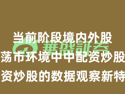 当前阶段境内外股市在震荡市环境中中配资炒股的数据观察新特征与