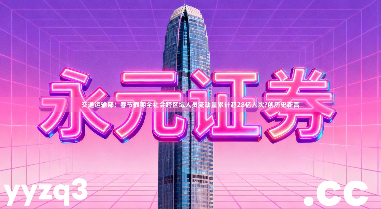 交通运输部：春节假期全社会跨区域人员流动量累计超28亿人次?创历史新高